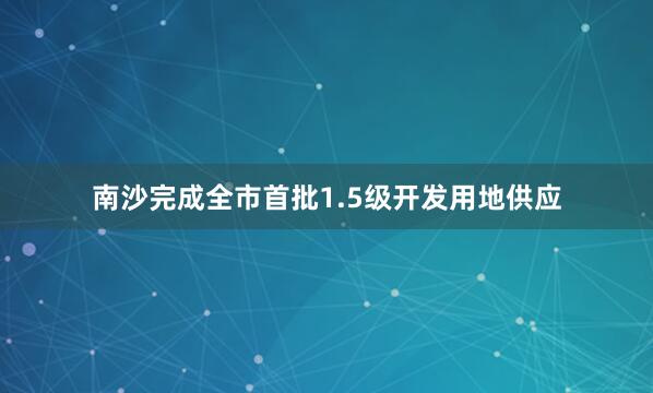 南沙完成全市首批1.5级开发用地供应