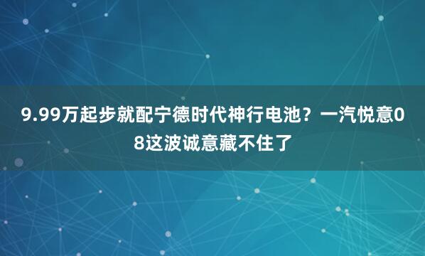 9.99万起步就配宁德时代神行电池？一汽悦意08这波诚意藏不住了