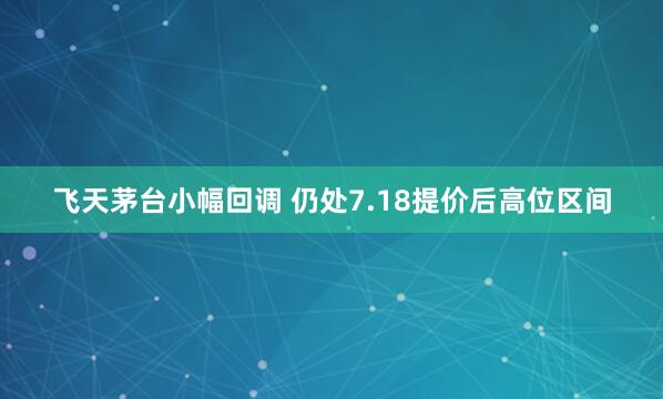 飞天茅台小幅回调 仍处7.18提价后高位区间