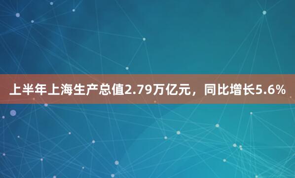 上半年上海生产总值2.79万亿元，同比增长5.6%