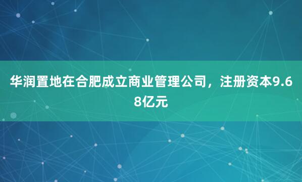 华润置地在合肥成立商业管理公司，注册资本9.68亿元