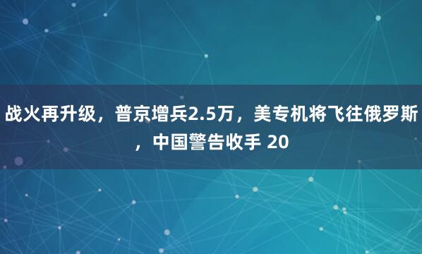 战火再升级，普京增兵2.5万，美专机将飞往俄罗斯，中国警告收手 20