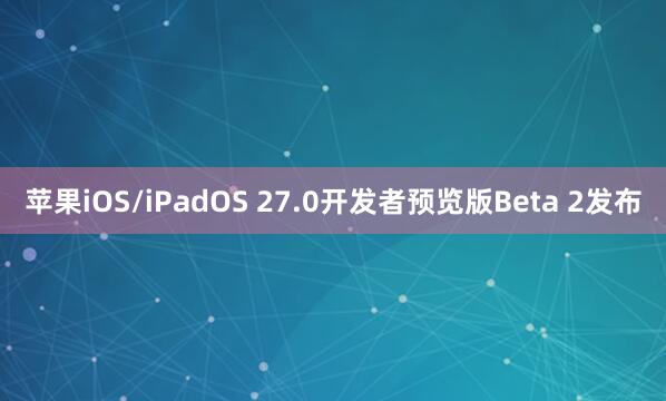 苹果iOS/iPadOS 27.0开发者预览版Beta 2发布