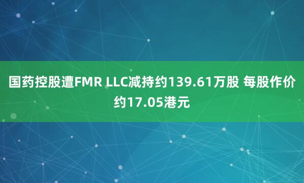国药控股遭FMR LLC减持约139.61万股 每股作价约17.05港元