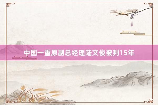 中国一重原副总经理陆文俊被判15年