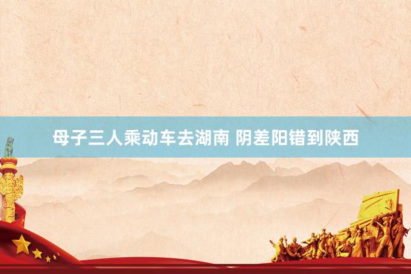 母子三人乘动车去湖南 阴差阳错到陕西