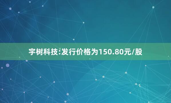 宇树科技:发行价格为150.80元/股