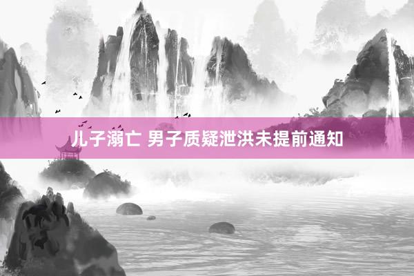 儿子溺亡 男子质疑泄洪未提前通知