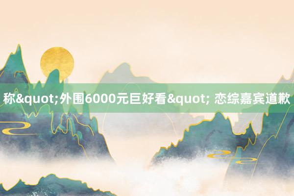 称"外围6000元巨好看" 恋综嘉宾道歉