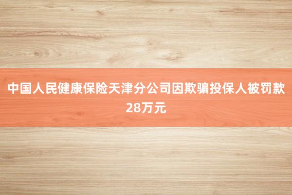 中国人民健康保险天津分公司因欺骗投保人被罚款28万元