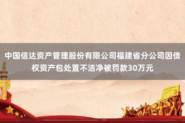 中国信达资产管理股份有限公司福建省分公司因债权资产包处置不洁净被罚款30万元