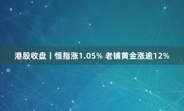港股收盘丨恒指涨1.05% 老铺黄金涨逾12%