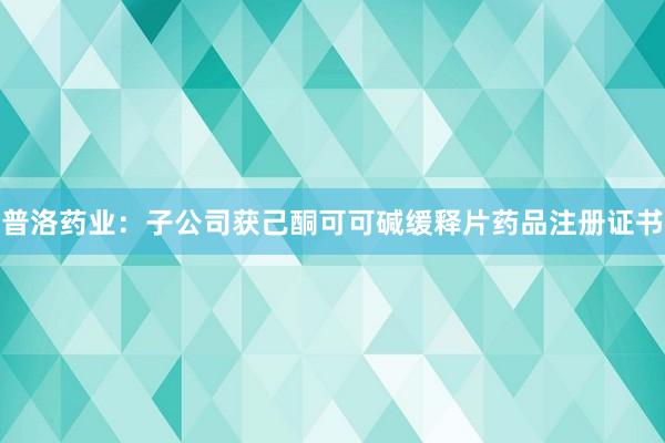 普洛药业：子公司获己酮可可碱缓释片药品注册证书
