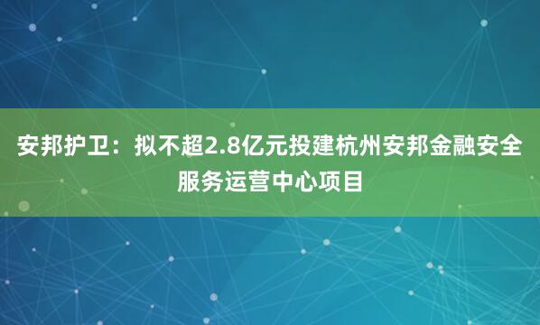 安邦护卫：拟不超2.8亿元投建杭州安邦金融安全服务运营中心项目