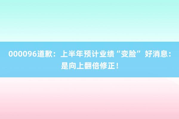 000096道歉：上半年预计业绩“变脸” 好消息：是向上翻倍修正！
