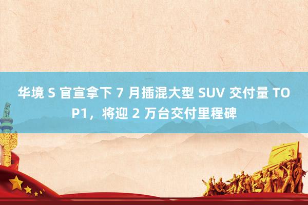 华境 S 官宣拿下 7 月插混大型 SUV 交付量 TOP1，将迎 2 万台交付里程碑