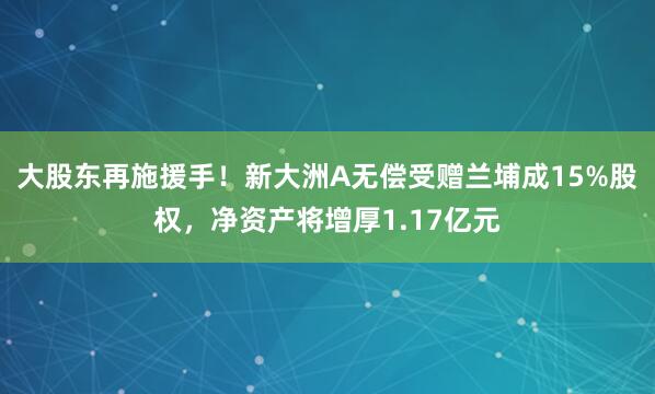 大股东再施援手！新大洲A无偿受赠兰埔成15%股权，净资产将增厚1.17亿元