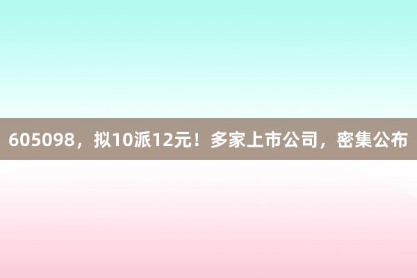 605098，拟10派12元！多家上市公司，密集公布