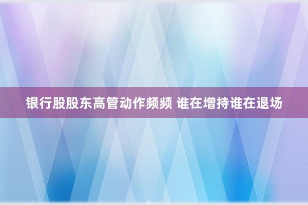 银行股股东高管动作频频 谁在增持谁在退场