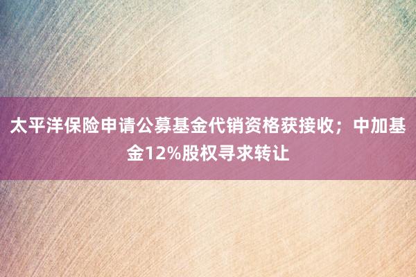 太平洋保险申请公募基金代销资格获接收；中加基金12%股权寻求转让