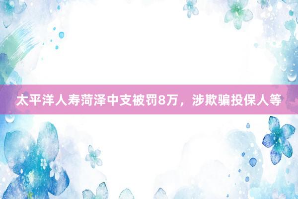 太平洋人寿菏泽中支被罚8万，涉欺骗投保人等