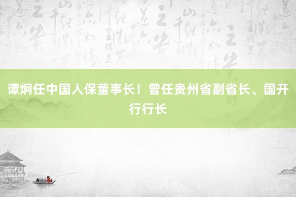 谭炯任中国人保董事长！曾任贵州省副省长、国开行行长