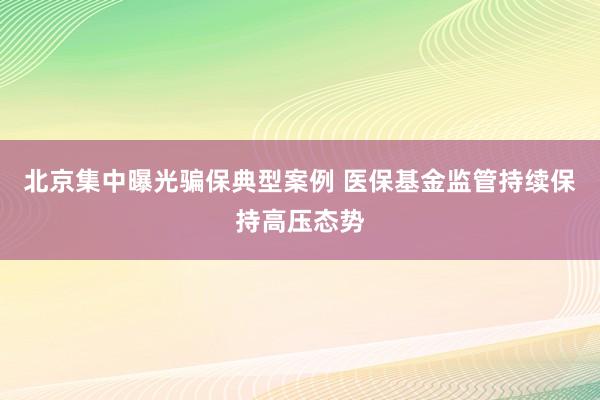 北京集中曝光骗保典型案例 医保基金监管持续保持高压态势
