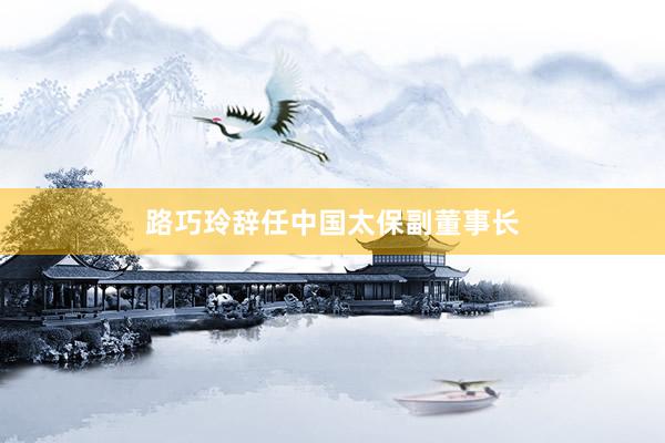 路巧玲辞任中国太保副董事长