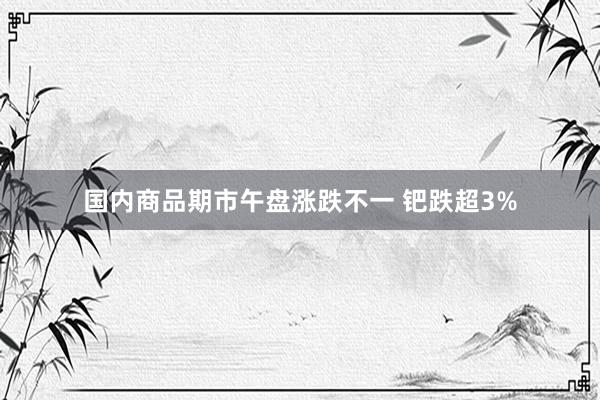 国内商品期市午盘涨跌不一 钯跌超3%