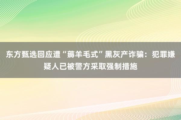 东方甄选回应遭“薅羊毛式”黑灰产诈骗：犯罪嫌疑人已被警方采取强制措施