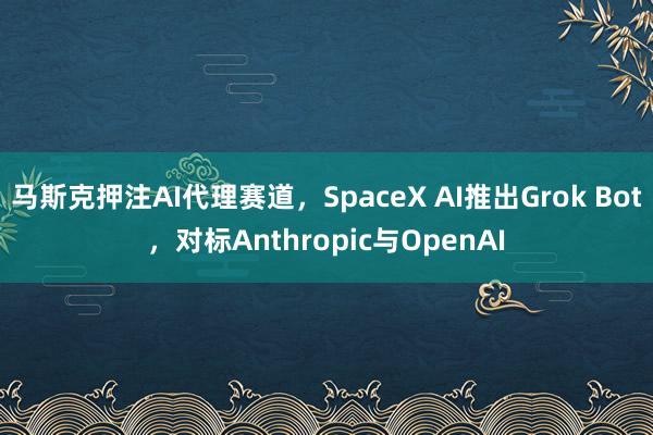 马斯克押注AI代理赛道，SpaceX AI推出Grok Bot，对标Anthropic与OpenAI