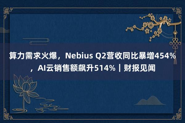算力需求火爆，Nebius Q2营收同比暴增454%，AI云销售额飙升514%｜财报见闻