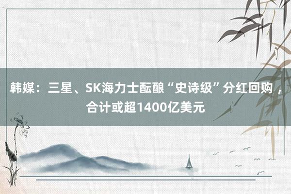韩媒：三星、SK海力士酝酿“史诗级”分红回购 ，合计或超1400亿美元