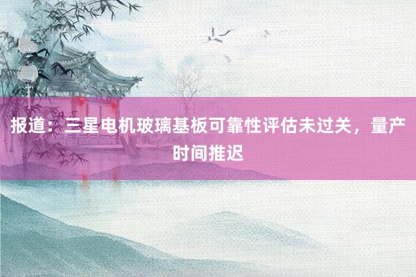 报道：三星电机玻璃基板可靠性评估未过关，量产时间推迟