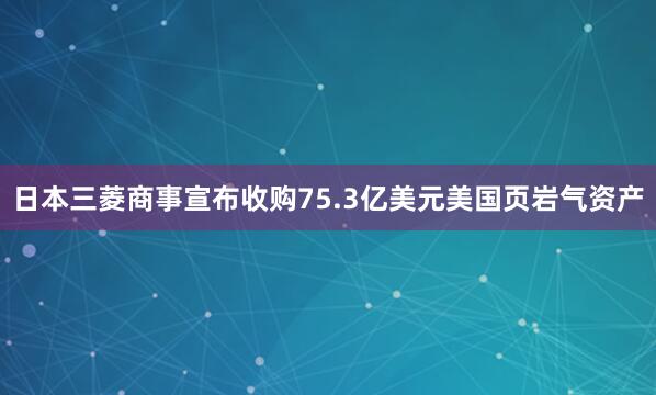 日本三菱商事宣布收购75.3亿美元美国页岩气资产