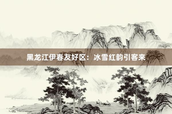 黑龙江伊春友好区：冰雪红韵引客来