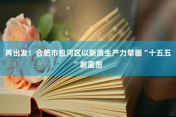 再出发！合肥市包河区以新质生产力擘画“十五五”新蓝图