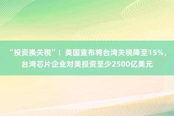 “投资换关税”！美国宣布将台湾关税降至15%，台湾芯片企业对美投资至少2500亿美元