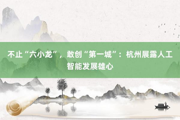 不止“六小龙”，敢创“第一城”：杭州展露人工智能发展雄心
