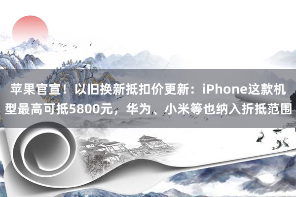 苹果官宣！以旧换新抵扣价更新：iPhone这款机型最高可抵5800元，华为、小米等也纳入折抵范围