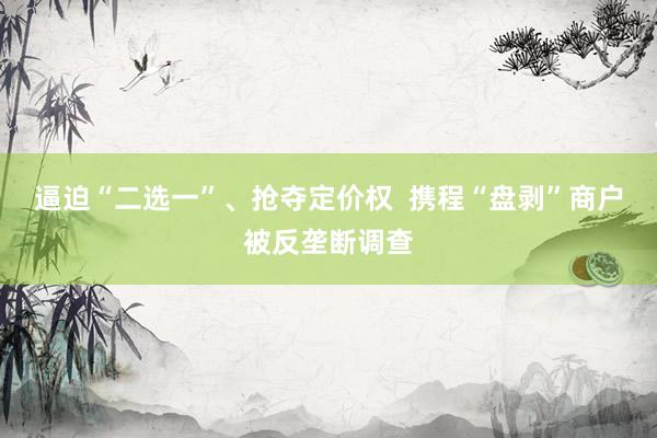 逼迫“二选一”、抢夺定价权  携程“盘剥”商户被反垄断调查