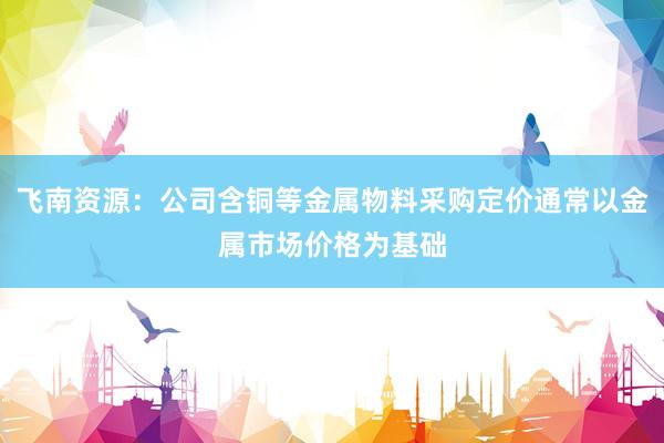 飞南资源：公司含铜等金属物料采购定价通常以金属市场价格为基础