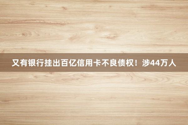 又有银行挂出百亿信用卡不良债权！涉44万人