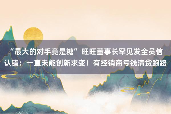 “最大的对手竟是糖” 旺旺董事长罕见发全员信认错：一直未能创新求变！有经销商亏钱清货跑路