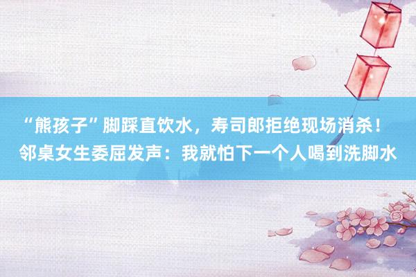 “熊孩子”脚踩直饮水，寿司郎拒绝现场消杀！ 邻桌女生委屈发声：我就怕下一个人喝到洗脚水