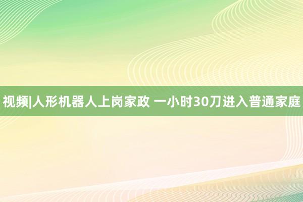 视频|人形机器人上岗家政 一小时30刀进入普通家庭