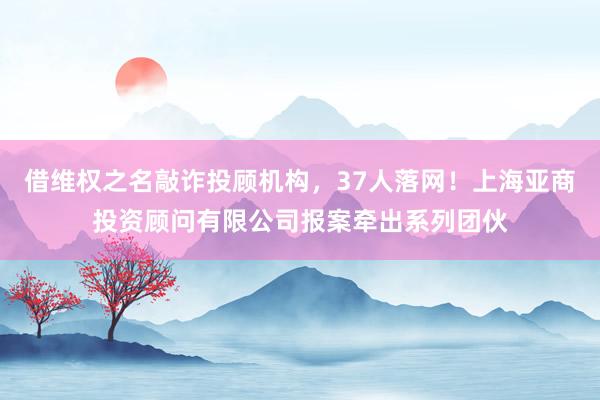 借维权之名敲诈投顾机构，37人落网！上海亚商投资顾问有限公司报案牵出系列团伙