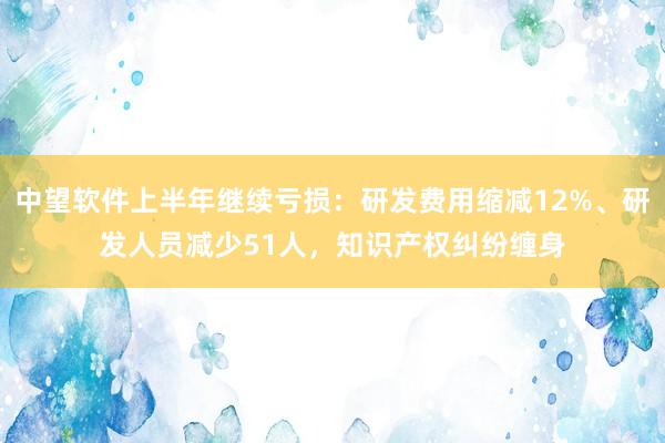中望软件上半年继续亏损：研发费用缩减12%、研发人员减少51人，知识产权纠纷缠身