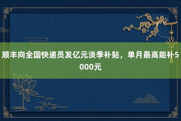 顺丰向全国快递员发亿元淡季补贴，单月最高能补5000元