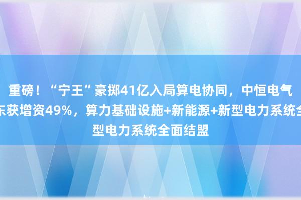 重磅！“宁王”豪掷41亿入局算电协同，中恒电气控股股东获增资49%，算力基础设施+新能源+新型电力系统全面结盟